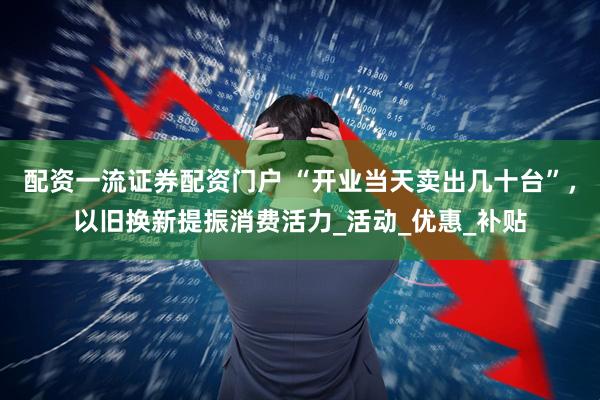 配资一流证券配资门户 “开业当天卖出几十台”，以旧换新提振消费活力_活动_优惠_补贴