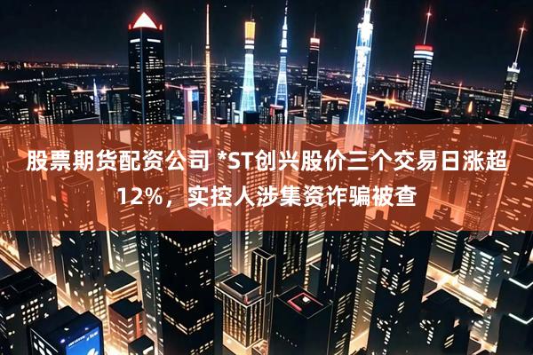 股票期货配资公司 *ST创兴股价三个交易日涨超12%，实控人涉集资诈骗被查