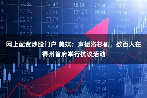 网上配资炒股门户 美媒：声援洛杉矶，数百人在得州首府举行抗议活动