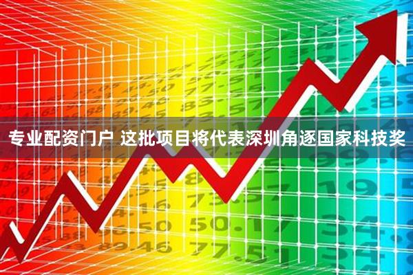 专业配资门户 这批项目将代表深圳角逐国家科技奖