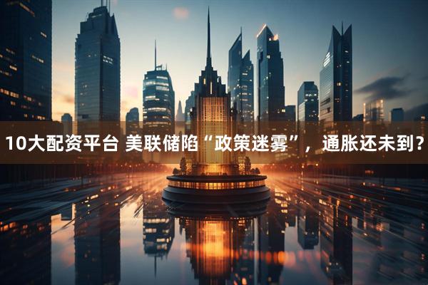 10大配资平台 美联储陷“政策迷雾”，通胀还未到？