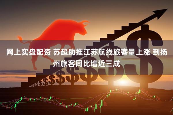网上实盘配资 苏超助推江苏航线旅客量上涨 到扬州旅客同比增近三成