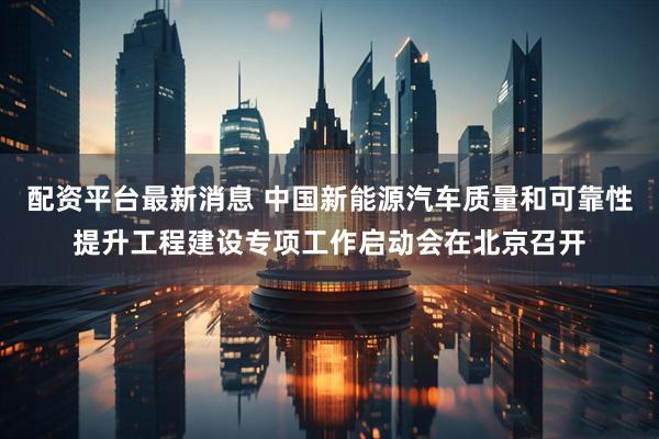 配资平台最新消息 中国新能源汽车质量和可靠性提升工程建设专项工作启动会在北京召开
