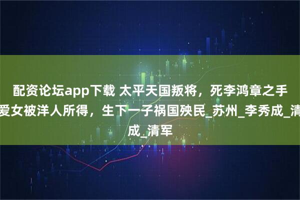 配资论坛app下载 太平天国叛将，死李鸿章之手，爱女被洋人所得，生下一子祸国殃民_苏州_李秀成_清军
