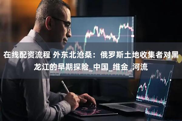 在线配资流程 外东北沧桑：俄罗斯土地收集者对黑龙江的早期探险_中国_维金_河流