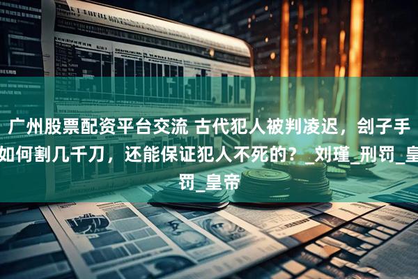 广州股票配资平台交流 古代犯人被判凌迟，刽子手是如何割几千刀，还能保证犯人不死的？_刘瑾_刑罚_皇帝