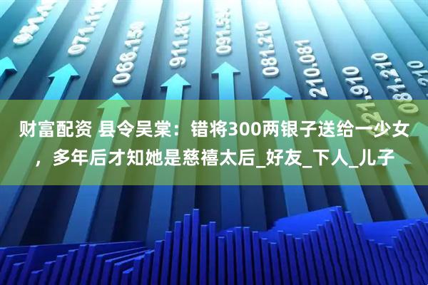财富配资 县令吴棠：错将300两银子送给一少女，多年后才知她是慈禧太后_好友_下人_儿子