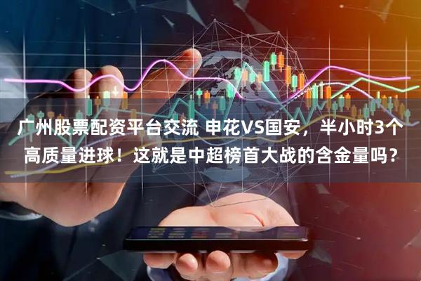 广州股票配资平台交流 申花VS国安，半小时3个高质量进球！这就是中超榜首大战的含金量吗？