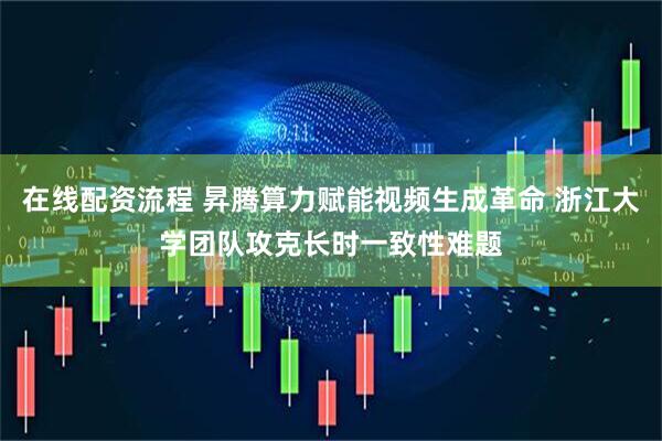 在线配资流程 昇腾算力赋能视频生成革命 浙江大学团队攻克长时一致性难题