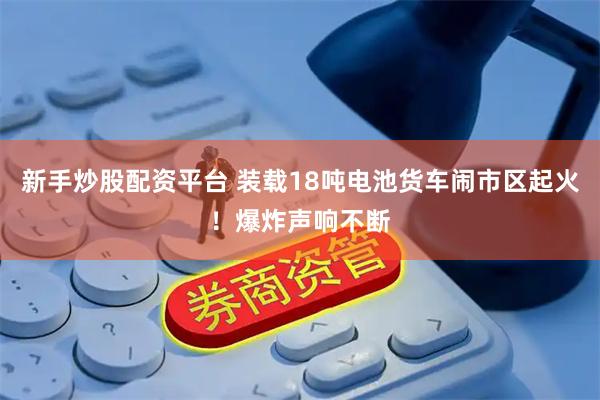 新手炒股配资平台 装载18吨电池货车闹市区起火！爆炸声响不断