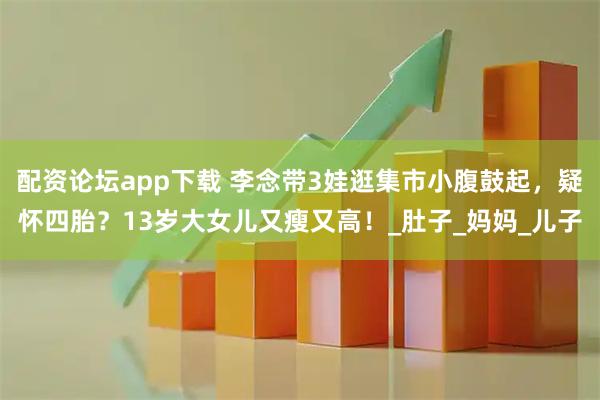 配资论坛app下载 李念带3娃逛集市小腹鼓起，疑怀四胎？13岁大女儿又瘦又高！_肚子_妈妈_儿子