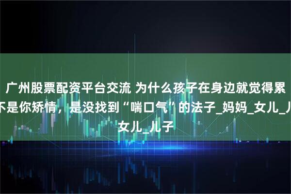 广州股票配资平台交流 为什么孩子在身边就觉得累？不是你矫情，是没找到“喘口气”的法子_妈妈_女儿_儿子