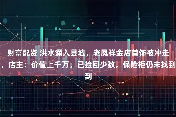 财富配资 洪水涌入县城，老凤祥金店首饰被冲走，店主：价值上千万，已捡回少数，保险柜仍未找到