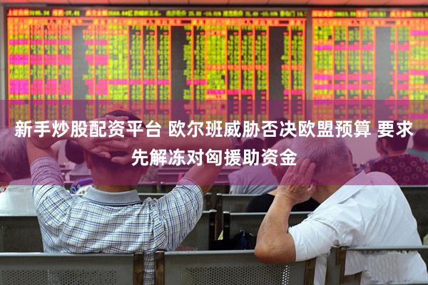 新手炒股配资平台 欧尔班威胁否决欧盟预算 要求先解冻对匈援助资金