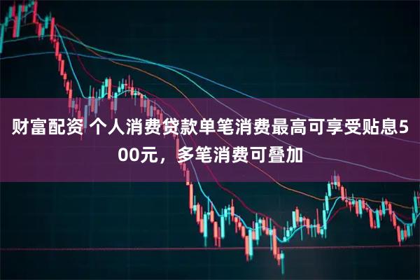 财富配资 个人消费贷款单笔消费最高可享受贴息500元，多笔消费可叠加