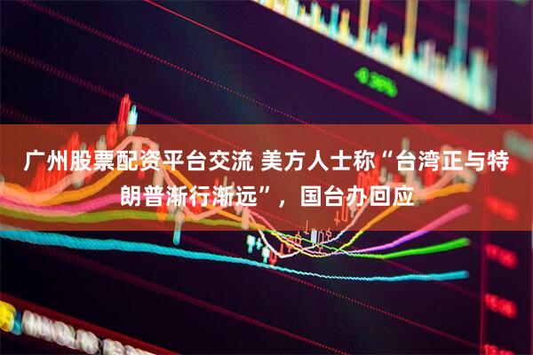 广州股票配资平台交流 美方人士称“台湾正与特朗普渐行渐远”，国台办回应