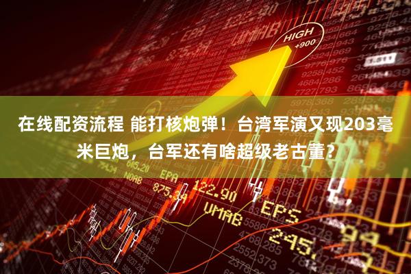 在线配资流程 能打核炮弹！台湾军演又现203毫米巨炮，台军还有啥超级老古董？