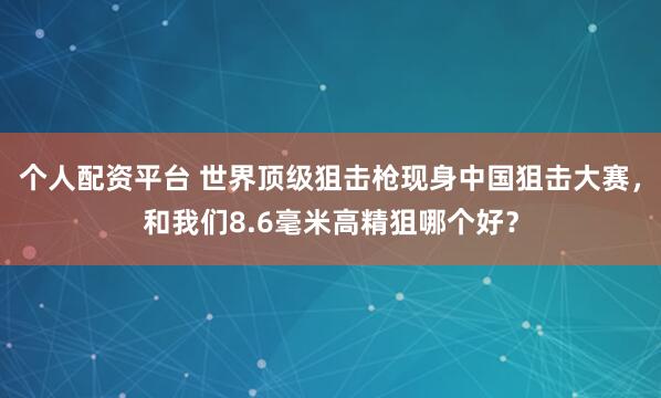 个人配资平台 世界顶级狙击枪现身中国狙击大赛，和我们8.6毫米高精狙哪个好？