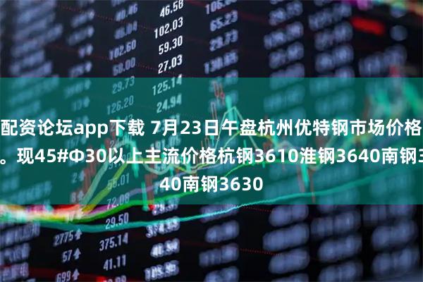 配资论坛app下载 7月23日午盘杭州优特钢市场价格暂稳。现45#Φ30以上主流价格杭钢3610淮钢3640南钢3630