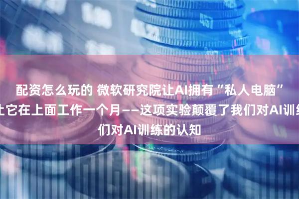 配资怎么玩的 微软研究院让AI拥有“私人电脑”，然后让它在上面工作一个月——这项实验颠覆了我们对AI训练的认知