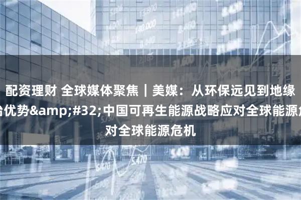 配资理财 全球媒体聚焦｜美媒：从环保远见到地缘政治优势 中国可再生能源战略应对全球能源危机