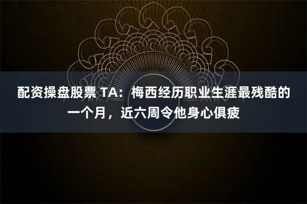 配资操盘股票 TA：梅西经历职业生涯最残酷的一个月，近六周令他身心俱疲